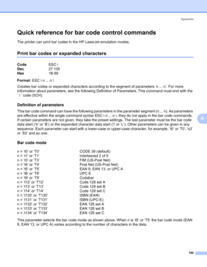 Page 160Appendix
150
A
Quick reference for bar code control commands0
The printer can print bar codes in the HP LaserJet emulation modes.
Print bar codes or expanded characters0
Format: ESC i n ... n \
Creates bar codes or expanded characters according to the segment of parameters ‘n ... n’. For more 
information about parameters, see the following Definition of Parameters. This command must end with the 
‘  ’ code (5CH).
Definition of parameters0
This bar code command can have the following parameters in the...