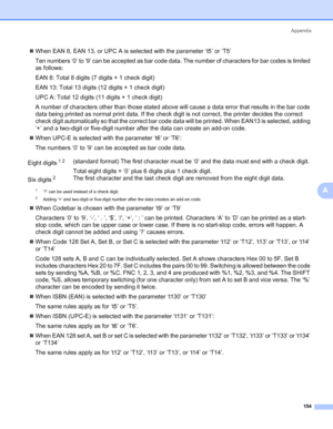 Page 164Appendix
154
A
„When EAN 8, EAN 13, or UPC A is selected with the parameter ‘t5’ or ‘T5’
Ten numbers ‘0’ to ‘9’ can be accepted as bar code data. The number of characters for bar codes is limited 
as follows:
EAN 8: Total 8 digits (7 digits + 1 check digit)
EAN 13: Total 13 digits (12 digits + 1 check digit)
UPC A: Total 12 digits (11 digits + 1 check digit)
A number of characters other than those stated above will cause a data error that results in the bar code 
data being printed as normal print data....