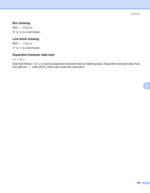 Page 165Appendix
155
A
Box drawing0
ESC i ... E (or e)
‘E’ or ‘e’ is a terminator.
Line block drawing0
ESC i ... V (or v)
‘V’ or ‘v’ is a terminator.
Expanded character data start0
n = ‘l’ or ‘L’
Data that follows ‘l’ or ‘L’ is read as expanded character data (or labeling data). Expanded character data must 
end with the ‘  ’ code (5CH), which also ends this command.
 