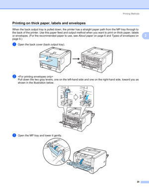 Page 30Printing Methods
20
2
Printing on thick paper, labels and envelopes2
When the back output tray is pulled down, the printer has a straight paper path from the MP tray through to 
the back of the printer. Use this paper feed and output method when you want to print on thick paper, labels 
or envelopes. (For the recommended paper to use, see About paper on page 6 and Types of envelopes on 
page 9.)
aOpen the back cover (back output tray).
b
Pull down the two gray levers, one on the left-hand side and one on...