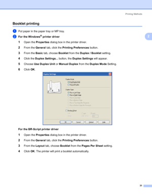 Page 41Printing Methods
31
2
Booklet printing2
aPut paper in the paper tray or MP tray.
bFor the Windows® printer driver
1Open the Properties dialog box in the printer driver.
2From the General tab, click the Printing Preferences button.
3From the Basic tab, choose Booklet from the Duplex / Booklet setting.
4Click the Duplex Settings... button, the Duplex Settings will appear.
5Choose Use Duplex Unit or Manual Duplex from the Duplex Mode Setting.
6Click OK.
For the BR-Script printer driver
1Open the Properties...