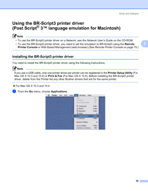 Page 74Driver and Software
64
3
Using the BR-Script3 printer driver 
(Post Script
® 3™ language emulation for Macintosh)3
Note • To use the BR-Script3 printer driver on a Network, see the Network User’s Guide on the CD-ROM. 
• To use the BR-Script3 printer driver, you need to set the emulation to BR-Script3 using the Remote 
Printer Console or Web Based Management (web browser).(See Remote Printer Console on page 75.)
 
Installing the BR-Script3 printer driver3
You need to install the BR-Script3 printer driver...