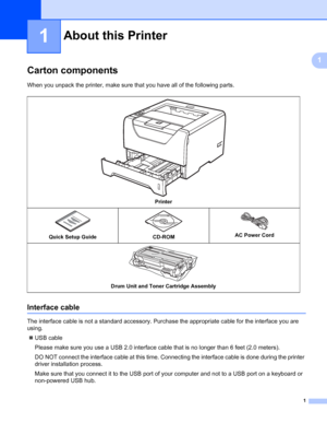 Page 111
1
1
About this Printer1
Carton components1
When you unpack the printer, make sure that you have all of the following parts.
Interface cable1
The interface cable is not a standard accessory. Purchase the appropriate cable for the interface you are 
using.
„USB cable
Please make sure you use a USB 2.0 interface cable that is no longer than 6 feet (2.0 meters).
DO NOT connect the interface cable at this time. Connecting the interface cable is done during the printer 
driver installation process.
Make sure...