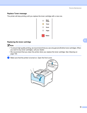 Page 104Routine Maintenance
94
6
Replace Toner message6
The printer will stop printing until you replace the toner cartridge with a new one.
Replacing the toner cartridge6
Note • To ensure high quality printing, we recommend that you use only genuine Brother toner cartridges. When 
you want to buy toner cartridges, call your dealer.
• We recommend that you clean the printer when you replace the toner cartridge. See Cleaning on 
page 105.
 
aMake sure that the printer is turned on. Open the front cover.
 