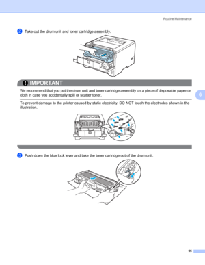 Page 105Routine Maintenance
95
6
bTake out the drum unit and toner cartridge assembly.
IMPORTANT
 
We recommend that you put the drum unit and toner cartridge assembly on a piece of disposable paper or 
cloth in case you accidentally spill or scatter toner.
 To prevent damage to the printer caused by static electricity, DO NOT touch the electrodes shown in the 
illustration.
 
cPush down the blue lock lever and take the toner cartridge out of the drum unit.
 