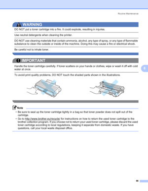 Page 106Routine Maintenance
96
6
WARNING 
DO NOT put a toner cartridge into a fire. It could explode, resulting in injuries.
 Use neutral detergents when cleaning the printer.
 DO NOT use cleaning materials that contain ammonia, alcohol, any type of spray, or any type of flammable 
substance to clean the outside or inside of the machine. Doing this may cause a fire or electrical shock.
 Be careful not to inhale toner. 
 
IMPORTANT
 
Handle the toner cartridge carefully. If toner scatters on your hands or...