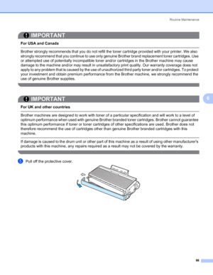 Page 108Routine Maintenance
98
6
IMPORTANT
 
For USA and Canada
 Brother strongly recommends that you do not refill the toner cartridge provided with your printer. We also 
strongly recommend that you continue to use only genuine Brother brand replacement toner cartridges. Use 
or attempted use of potentially incompatible toner and/or cartridges in the Brother machine may cause 
damage to the machine and/or may result in unsatisfactory print quality. Our warranty coverage does not 
apply to any problem that is...