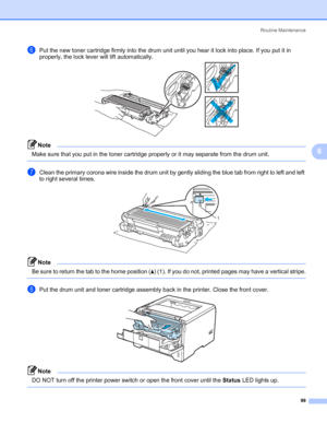 Page 109Routine Maintenance
99
6
fPut the new toner cartridge firmly into the drum unit until you hear it lock into place. If you put it in 
properly, the lock lever will lift automatically.
Note Make sure that you put in the toner cartridge properly or it may separate from the drum unit.
 
gClean the primary corona wire inside the drum unit by gently sliding the blue tab from right to left and left 
to right several times.
Note Be sure to return the tab to the home position (a) (1). If you do not, printed pages...