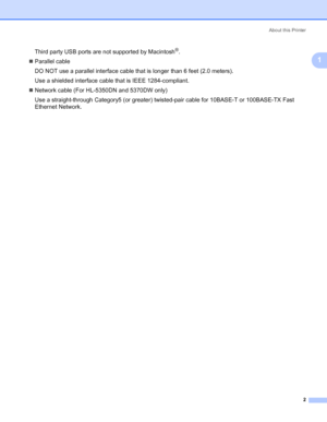 Page 12About this Printer
2
1
Third party USB ports are not supported by Macintosh®.
„Parallel cable
DO NOT use a parallel interface cable that is longer than 6 feet (2.0 meters).
Use a shielded interface cable that is IEEE 1284-compliant.
„Network cable (For HL-5350DN and 5370DW only)
Use a straight-through Category5 (or greater) twisted-pair cable for 10BASE-T or 100BASE-TX Fast 
Ethernet Network.
 
