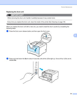 Page 111Routine Maintenance
101
6
Replacing the drum unit6
IMPORTANT
 
While removing the drum unit, handle it carefully because it may contain toner.
 
Every time you replace the drum unit, clean the inside of the printer.See Cleaning on page 105.
 
When you replace the drum unit with a new one, you need to reset the drum counter by completing the 
following steps:
aPress the front cover release button and then open the front cover.
bPress and hold down the Go for about 4 seconds until all the LEDs light up....