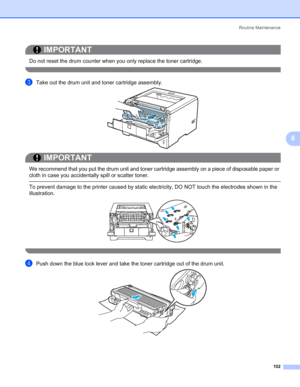 Page 112Routine Maintenance
102
6
IMPORTANT
 
Do not reset the drum counter when you only replace the toner cartridge.
 
cTake out the drum unit and toner cartridge assembly.
IMPORTANT
 
We recommend that you put the drum unit and toner cartridge assembly on a piece of disposable paper or 
cloth in case you accidentally spill or scatter toner.
 To prevent damage to the printer caused by static electricity, DO NOT touch the electrodes shown in the 
illustration.
 
dPush down the blue lock lever and take the toner...