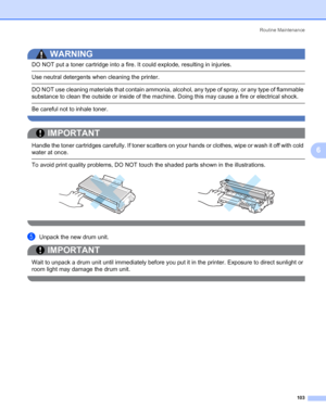 Page 113Routine Maintenance
103
6
WARNING 
DO NOT put a toner cartridge into a fire. It could explode, resulting in injuries.
 Use neutral detergents when cleaning the printer.
 DO NOT use cleaning materials that contain ammonia, alcohol, any type of spray, or any type of flammable 
substance to clean the outside or inside of the machine. Doing this may cause a fire or electrical shock.
 Be careful not to inhale toner. 
 
IMPORTANT
 
Handle the toner cartridges carefully. If toner scatters on your hands or...