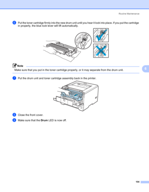 Page 114Routine Maintenance
104
6
fPut the toner cartridge firmly into the new drum unit until you hear it lock into place. If you put the cartridge 
in properly, the blue lock lever will lift automatically.
Note Make sure that you put in the toner cartridge properly, or it may separate from the drum unit.
 
gPut the drum unit and toner cartridge assembly back in the printer.
hClose the front cover.
iMake sure that the Drum LED is now off.
 