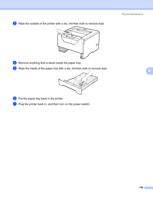 Page 116Routine Maintenance
106
6
cWipe the outside of the printer with a dry, lint-free cloth to remove dust.
dRemove anything that is stuck inside the paper tray.
eWipe the inside of the paper tray with a dry, lint-free cloth to remove dust.
fPut the paper tray back in the printer.
gPlug the printer back in, and then turn on the power switch.
 