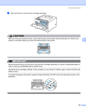 Page 118Routine Maintenance
108
6
cTake out the drum unit and toner cartridge assembly.
CAUTION 
After you have just used the printer, some internal parts of the printer will be extremely hot. Wait for the 
printer to cool down before you touch the internal parts of the printer.
 
IMPORTANT
 
We recommend that you put the drum unit and toner cartridge assembly on a piece of disposable paper or 
cloth in case you accidentally spill or scatter toner.
 Handle the toner cartridge carefully. If toner scatters on your...