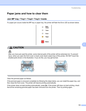 Page 129Troubleshooting
119
7
Paper jams and how to clear them7
Jam MP tray / Tray1 / Tray2 / Tray3 / Inside7
If a paper jam occurs inside the MP tray or paper tray, the printer will flash the Error LED as shown below.
CAUTION 
After you have just used the printer, some internal parts of the printer will be extremely hot. To prevent 
injury, when you open the front cover or back cover (back output tray) of the printer, DO NOT touch the 
shaded parts shown in the illustration. If you do this, you may get burned....