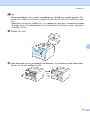 Page 130Troubleshooting
120
7
Note • Always remove all paper from the paper tray and straighten the stack when you add new paper. This 
helps prevent multiple sheets of paper from feeding through the printer at one time and prevents paper 
jams.
• Please confirm that you have installed both a toner cartridge and a drum unit in the machine. If you have 
not installed a drum unit or have installed the drum unit improperly, then this may cause a paper jam in 
your Brother machine.
 
aOpen the front cover.
bSlowly...