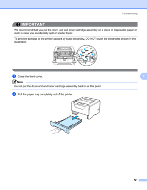 Page 131Troubleshooting
121
7
IMPORTANT
 
We recommend that you put the drum unit and toner cartridge assembly on a piece of disposable paper or 
cloth in case you accidentally spill or scatter toner.
 To prevent damage to the printer caused by static electricity, DO NOT touch the electrodes shown in the 
illustration.
 
cClose the front cover.
Note Do not put the drum unit and toner cartridge assembly back in at this point.
 
dPull the paper tray completely out of the printer.
 