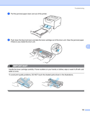 Page 132Troubleshooting
122
7
ePull the jammed paper down and out of the printer.
fPush down the blue lock lever and take the toner cartridge out of the drum unit. Clear the jammed paper 
if there is any inside the drum unit.
IMPORTANT
 
Handle the toner cartridge carefully. If toner scatters on your hands or clothes, wipe or wash it off with cold 
water at once.
 To avoid print quality problems, DO NOT touch the shaded parts shown in the illustrations.
 
 