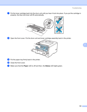 Page 133Troubleshooting
123
7
gPut the toner cartridge back into the drum unit until you hear it lock into place. If you put the cartridge in 
properly, the blue lock lever will lift automatically.
hOpen the front cover. Put the drum unit and toner cartridge assembly back in the printer.
iPut the paper tray firmly back in the printer.
jClose the front cover.
kMake sure that the Paper LED is off and then, the Status LED lights green.
 