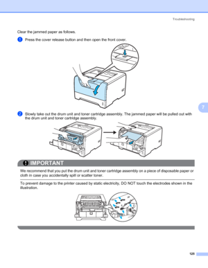 Page 135Troubleshooting
125
7
Clear the jammed paper as follows. 
aPress the cover release button and then open the front cover.
bSlowly take out the drum unit and toner cartridge assembly. The jammed paper will be pulled out with 
the drum unit and toner cartridge assembly.
IMPORTANT
 
We recommend that you put the drum unit and toner cartridge assembly on a piece of disposable paper or 
cloth in case you accidentally spill or scatter toner.
 To prevent damage to the printer caused by static electricity, DO NOT...