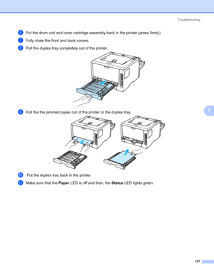 Page 137Troubleshooting
127
7
fPut the drum unit and toner cartridge assembly back in the printer (press firmly).
gFully close the front and back covers.
hPull the duplex tray completely out of the printer.
iPull the the jammed paper out of the printer or the duplex tray.
j Put the duplex tray back in the printer.
kMake sure that the Paper LED is off and then, the Status LED lights green.
 