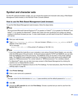 Page 157Appendix
147
A
Symbol and character sets0
For the HP LaserJet emulation modes, you can choose the symbol and character sets using a Web Based 
Management (web browser) or the Remote Printer Console software.
How to use the Web Based Management (web browser)0
To use the Web Based Management (web browser), follow the steps below.
Note 
We recommend Microsoft Internet Explorer 6.0® (or greater) or Firefox® 1.0 (or greater) for Windows® and 
Safari
® 1.3 (or greater) for Macintosh®. Please also make sure...