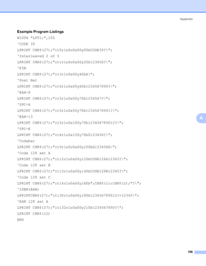 Page 166Appendix
156
A
Example Program Listings0
WIDTH LPT1:,255
CODE 39
LPRINT CHR$(27);it0r1s0o0x00y00bCODE39?\;
Interleaved 2 of 5
LPRINT CHR$(27);it1r1s0o0x00y20b123456?\;
FIM
LPRINT CHR$(27);it3r1o0x00y40bA\;
Post Net
LPRINT CHR$(27);it4r1o0x00y60b1234567890?\;
EAN-8
LPRINT CHR$(27);it5r1o0x00y70b1234567?\;
UPC-A
LPRINT CHR$(27);it5r1o0x50y70b12345678901?\;
EAN-13
LPRINT CHR$(27);it5r1o0x100y70b123456789012?\;
UPC-E
LPRINT CHR$(27);it6r1o0x150y70b0123456?\;
Codabar
LPRINT...