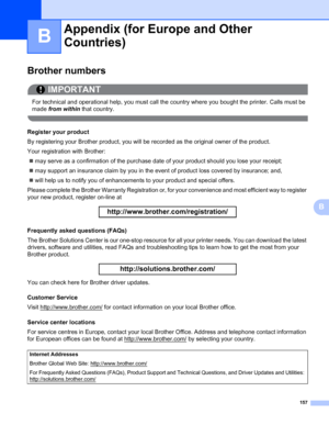 Page 167157
B
B
Appendix (for Europe and Other Countries)B
Brother numbers0
IMPORTANT
 
For technical and operational help, you must call the country where you bought the printer. Calls must be 
made from within that country.
 
Register your product0
By registering your Brother product, you will be recorded as the original owner of the product.
Your registration with Brother:
„may serve as a confirmation of the purchase date of your product should you lose your receipt;
„may support an insurance claim by you in...