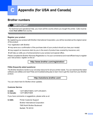 Page 168158
C
C
Appendix (for USA and Canada)C
Brother numbers0
IMPORTANT
 
For technical and operational help, you must call the country where you bought the printer. Calls must be 
made from within that country.
 
Register your product0
By registering your product with Brother International Corporation, you will be recorded as the original owner 
of the product.
Your registration with Brother:
„may serve as a confirmation of the purchase date of your product should you lose your receipt;
„may support an...