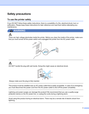 Page 3ii
Safety precautions
To use the printer safely
If you DO NOT follow these safety instructions, there is a possibility of a fire, electrical shock, burn or 
suffocation. Please keep these instructions for later reference and read them before attempting any 
maintenance. 
WARNING 
There are high voltage electrodes inside the printer. Before you clean the inside of the printer, make sure 
that you have turned off the power switch and unplugged the printer from the AC power outlet.
 
DO NOT handle the plug...