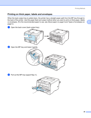 Page 30Printing Methods
20
2
Printing on thick paper, labels and envelopes2
When the back output tray is pulled down, the printer has a straight paper path from the MP tray through to 
the back of the printer. Use this paper feed and output method when you want to print on thick paper, labels 
or envelopes. (For the recommended paper to use, see About paper on page 6 and Types of envelopes on 
page 9.)
aOpen the back cover (back output tray).
bOpen the MP tray and lower it gently.
cPull out the MP tray support...