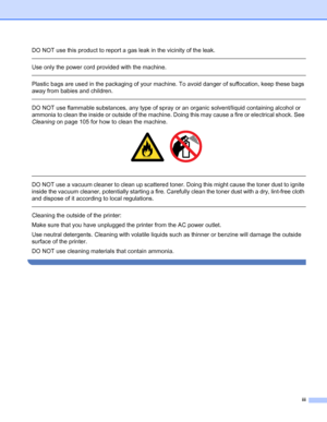 Page 4iii
DO NOT use this product to report a gas leak in the vicinity of the leak.
 
Use only the power cord provided with the machine. 
 
Plastic bags are used in the packaging of your machine. To avoid danger of suffocation, keep these bags 
away from babies and children.
 
DO NOT use flammable substances, any type of spray or an organic solvent/liquid containing alcohol or 
ammonia to clean the inside or outside of the machine. Doing this may cause a fire or electrical shock. See 
Cleaning on page 105 for...