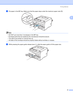 Page 31Printing Methods
21
2
dPut paper in the MP tray. Make sure that the paper stays under the maximum paper mark (b).
Note • DO NOT put more than 3 envelopes in the MP tray.
• Envelope joints that are sealed by the manufacturer should be secure.
• The side to be printed on must be face up.
• All sides of the envelope should be properly folded without wrinkles or creases.
 
eWhile pressing the paper-guide release lever (1), slide the paper guide to fit the paper size.
1
 