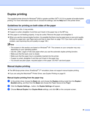 Page 35Printing Methods
25
2
Duplex printing2
The supplied printer drivers for Windows® 2000 or greater and Mac OS® X 10.3.9 or greater all enable duplex 
printing. For more information about how to choose the settings, see the Help text in the printer driver.
Guidelines for printing on both sides of the paper2
„If the paper is thin, it may wrinkle.
„If paper is curled, straighten it and then put it back in the paper tray or the MP tray.
„If the paper is not feeding properly, it may be curled. Remove the paper...