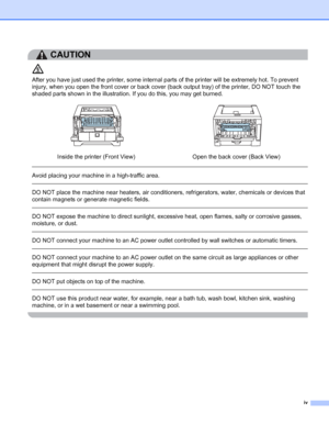 Page 5iv
CAUTION 
After you have just used the printer, some internal parts of the printer will be extremely hot. To prevent 
injury, when you open the front cover or back cover (back output tray) of the printer, DO NOT touch the 
shaded parts shown in the illustration. If you do this, you may get burned.
 
Avoid placing your machine in a high-traffic area. 
 
DO NOT place the machine near heaters, air conditioners, refrigerators, water, chemicals or devices that 
contain magnets or generate magnetic fields....