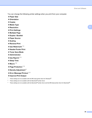 Page 44Driver and Software
34
3
You can change the following printer settings when you print from your computer.
„Paper Size
„Orientation
„Copies
„Media Type
„Resolution
„Print Settings
„Multiple Page
„Duplex / Booklet
„Paper Source
„Scaling
„Reverse Print
„Use Watermark
13
„Header-Footer Print
„Toner Save Mode
„Administrator
„Use Reprint
13
„Sleep Time
„Macro
13
„Page Protection13
„Density Adjustment2
„Error Message Printout13
„Improve Print Output
1These settings are not available with the BR-script printer...