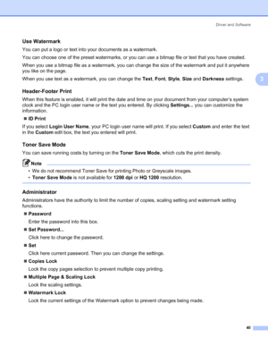 Page 50Driver and Software
40
3
Use Watermark 3
You can put a logo or text into your documents as a watermark.
You can choose one of the preset watermarks, or you can use a bitmap file or text that you have created.
When you use a bitmap file as a watermark, you can change the size of the watermark and put it anywhere 
you like on the page.
When you use text as a watermark, you can change the Text, Font, Style, Size and Darkness settings.
Header-Footer Print 3
When this feature is enabled, it will print the...