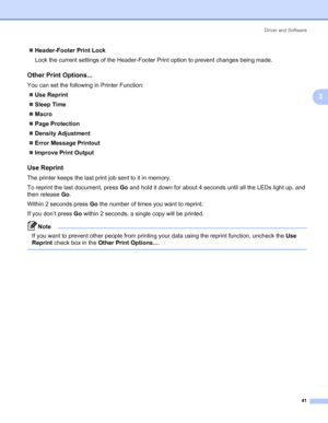 Page 51Driver and Software
41
3
„Header-Footer Print Lock
Lock the current settings of the Header-Footer Print option to prevent changes being made.
Other Print Options...3
You can set the following in Printer Function:
„Use Reprint
„Sleep Time
„Macro
„Page Protection
„Density Adjustment
„Error Message Printout
„Improve Print Output
Use Reprint 3
The printer keeps the last print job sent to it in memory.
To reprint the last document, press Go and hold it down for about 4 seconds until all the LEDs light up, and...