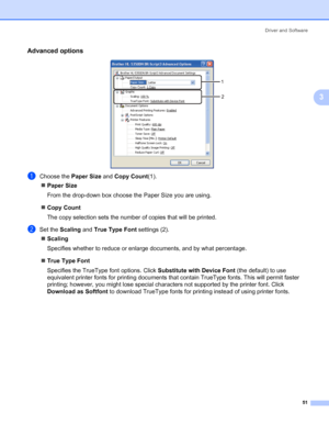 Page 61Driver and Software
51
3
Advanced options3
aChoose the Paper Size and Copy Count(1).
„Paper Size
From the drop-down box choose the Paper Size you are using. 
„Copy Count
The copy selection sets the number of copies that will be printed. 
bSet the Scaling and True Type Font settings (2).
„Scaling
Specifies whether to reduce or enlarge documents, and by what percentage. 
„True Type Font
Specifies the TrueType font options. Click Substitute with Device Font (the default) to use 
equivalent printer fonts for...