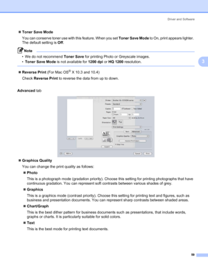 Page 69Driver and Software
59
3
„Toner Save Mode
You can conserve toner use with this feature. When you set Toner Save Mode to On, print appears lighter. 
The default setting is Off.
Note • We do not recommend Toner Save for printing Photo or Greyscale images.
•Toner Save Mode is not available for 1200 dpi or HQ 1200 resolution.
 
„Reverse Print (For Mac OS® X 10.3 and 10.4)
Check Reverse Print to reverse the data from up to down.
Advanced tab
„Graphics Quality
You can change the print quality as follows:...