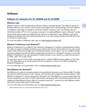 Page 81Driver and Software
71
3
Software3
Software for networks (For HL-5350DN and HL-5370DW)3
BRAdmin Light3
BRAdmin Light is a utility for initial setup of Brother network connected devices. This utility can search for 
Brother products on your network, view the status and configure basic network settings, such as IP address. 
The BRAdmin Light utility is available for Windows
® 2000/XP, Windows Vista® and Windows Server® 
2003/2008 and Mac OS
® X 10.3.9 (or greater) computers. For installing BRAdmin Light on...