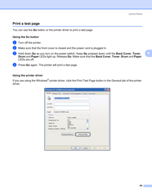 Page 94Control Panel
84
4
Print a test page4
You can use the Go button or the printer driver to print a test page.
Using the Go button
4
aTurn off the printer.
bMake sure that the front cover is closed and the power cord is plugged in.
cHold down Go as you turn on the power switch. Keep Go pressed down until the Back Cover, Toner, 
Drum and Paper LEDs light up. Release Go. Make sure that the Back Cover, Toner, Drum and Paper 
LEDs are off.
dPress Go again. The printer will print a test page.
Using the printer...