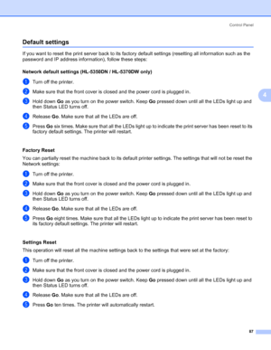 Page 97Control Panel
87
4
Default settings4
If you want to reset the print server back to its factory default settings (resetting all information such as the 
password and IP address information), follow these steps:
Network default settings (HL-5350DN / HL-5370DW only)
4
aTurn off the printer.
bMake sure that the front cover is closed and the power cord is plugged in.
cHold down Go as you turn on the power switch. Keep Go pressed down until all the LEDs light up and 
then Status LED turns off.
dRelease Go....