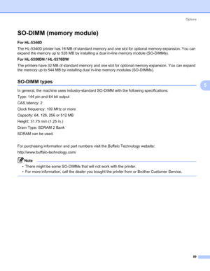 Page 99Options
89
5
SO-DIMM (memory module)5
For HL-5340D 
The HL-5340D printer has 16 MB of standard memory and one slot for optional memory expansion. You can 
expand the memory up to 528 MB by installing a dual in-line memory module (SO-DIMMs).
For HL-5350DN / HL-5370DW
The printers have 32 MB of standard memory and one slot for optional memory expansion. You can expand 
the memory up to 544 MB by installing dual in-line memory modules (SO-DIMMs). 
SO-DIMM types5
In general, the machine uses...