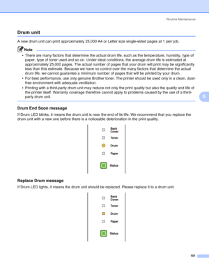 Page 111Routine Maintenance
101
6
Drum unit6
A new drum unit can print approximately 25,000 A4 or Letter size single-sided pages at 1 per/ job.
Note • There are many factors that determine the actual drum life, such as the temperature, humidity, type of 
paper, type of toner used and so on. Under ideal conditions, the average drum life is estimated at 
approximately 25,000 pages. The actual number of pages that your drum will print may be significantly 
less than this estimate. Because we have no control over...