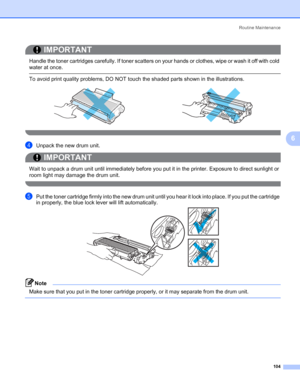 Page 114Routine Maintenance
104
6
IMPORTANT
 
Handle the toner cartridges carefully. If toner scatters on your hands or clothes, wipe or wash it off with cold 
water at once.
 To avoid print quality problems, DO NOT touch the shaded parts shown in the illustrations.
 
dUnpack the new drum unit.
IMPORTANT
 
Wait to unpack a drum unit until immediately before you put it in the printer. Exposure to direct sunlight or 
room light may damage the drum unit.
 
ePut the toner cartridge firmly into the new drum unit...