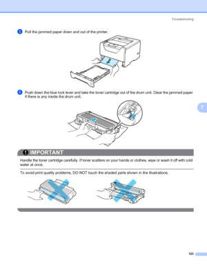 Page 133Troubleshooting
123
7
ePull the jammed paper down and out of the printer.
fPush down the blue lock lever and take the toner cartridge out of the drum unit. Clear the jammed paper 
if there is any inside the drum unit.
IMPORTANT
 
Handle the toner cartridge carefully. If toner scatters on your hands or clothes, wipe or wash it off with cold 
water at once.
 To avoid print quality problems, DO NOT touch the shaded parts shown in the illustrations.
 
 