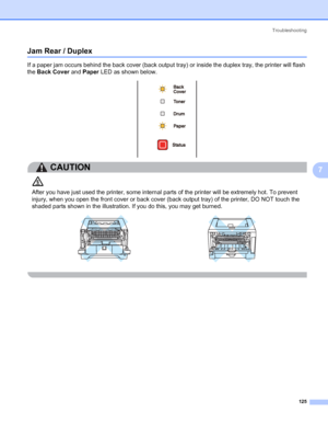 Page 135Troubleshooting
125
7
Jam Rear / Duplex 7
If a paper jam occurs behind the back cover (back output tray) or inside the duplex tray, the printer will flash 
the Back Cover and Paper LED as shown below.
CAUTION 
After you have just used the printer, some internal parts of the printer will be extremely hot. To prevent 
injury, when you open the front cover or back cover (back output tray) of the printer, DO NOT touch the 
shaded parts shown in the illustration. If you do this, you may get burned.
 
 