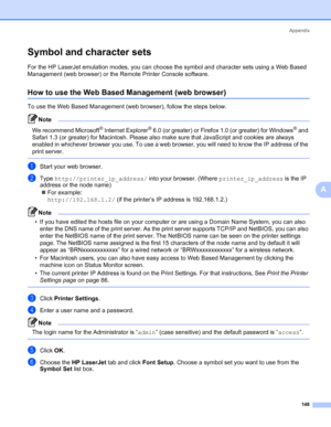 Page 158Appendix
148
A
Symbol and character sets0
For the HP LaserJet emulation modes, you can choose the symbol and character sets using a Web Based 
Management (web browser) or the Remote Printer Console software.
How to use the Web Based Management (web browser)0
To use the Web Based Management (web browser), follow the steps below.
Note 
We recommend Microsoft® Internet Explorer® 6.0 (or greater) or Firefox 1.0 (or greater) for Windows® and 
Safari 1.3 (or greater) for Macintosh. Please also make sure that...